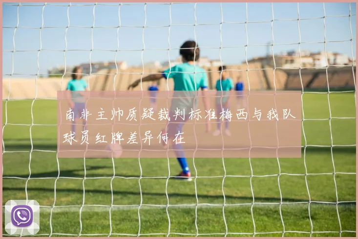 南非主帅质疑裁判标准梅西与我队球员红牌差异何在