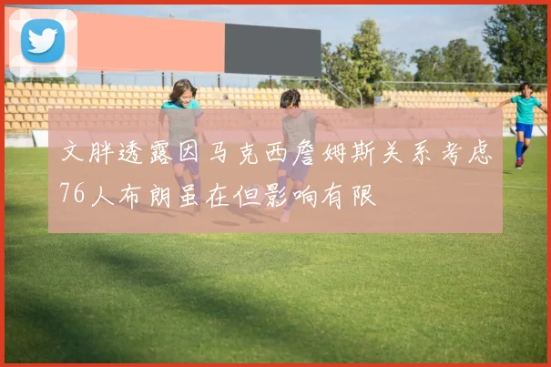 文胖透露因马克西詹姆斯关系考虑76人布朗虽在但影响有限