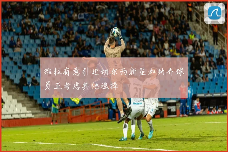 维拉有意引进切尔西新星加纳乔球员正考虑其他选择
