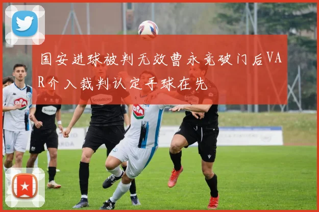 国安进球被判无效曹永竞破门后VAR介入裁判认定手球在先