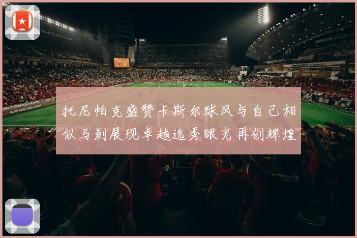 托尼帕克盛赞卡斯尔球风与自己相似马刺展现卓越选秀眼光再创辉煌