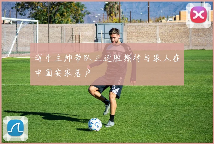 海牛主帅带队三连胜期待与家人在中国安家落户