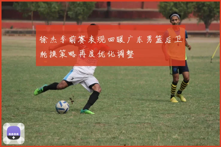 徐杰季前赛表现回暖广东男篮后卫轮换策略再度优化调整