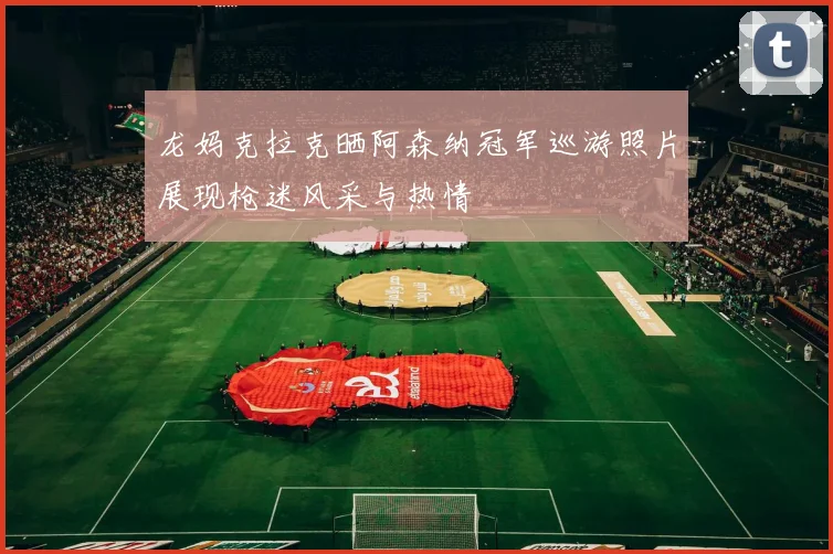 龙妈克拉克晒阿森纳冠军巡游照片展现枪迷风采与热情