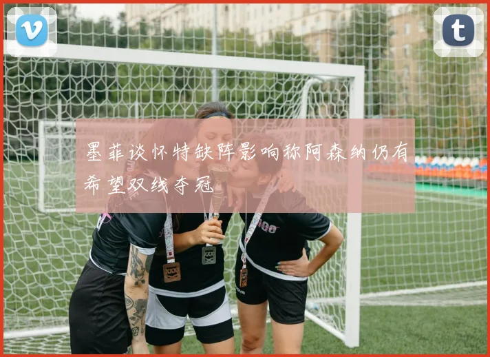 墨菲谈怀特缺阵影响称阿森纳仍有希望双线夺冠