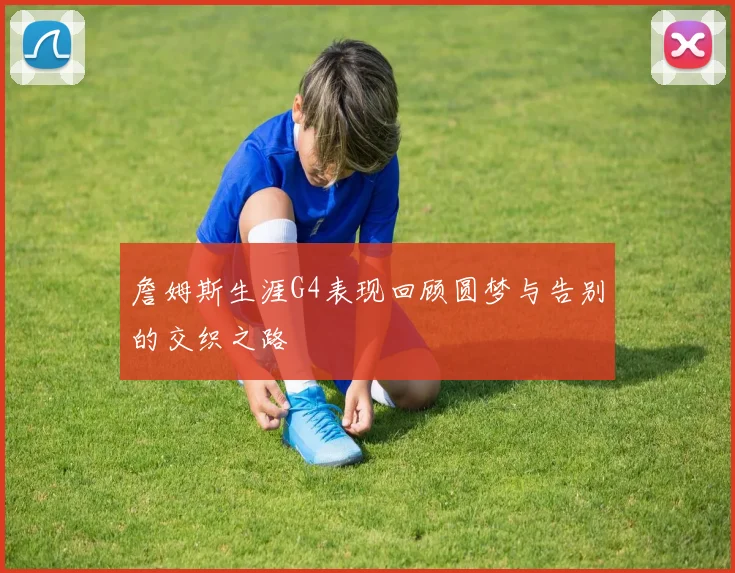 詹姆斯生涯G4表现回顾圆梦与告别的交织之路
