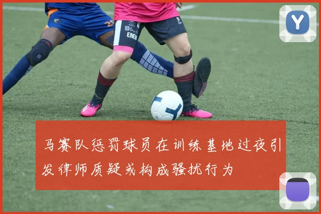 马赛队惩罚球员在训练基地过夜引发律师质疑或构成骚扰行为