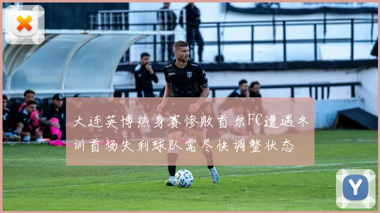大连英博热身赛惨败首尔FC遭遇冬训首场失利球队需尽快调整状态