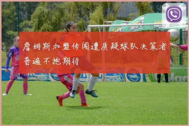 詹姆斯加盟传闻遭质疑球队决策者普遍不抱期待
