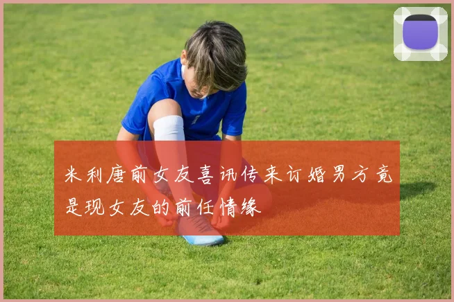米利唐前女友喜讯传来订婚男方竟是现女友的前任情缘