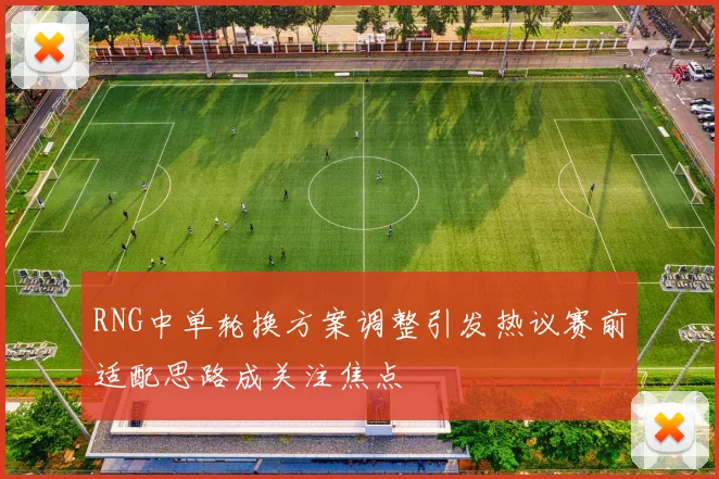 RNG中单轮换方案调整引发热议赛前适配思路成关注焦点