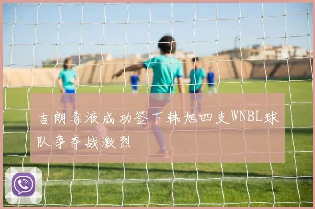 吉朗毒液成功签下韩旭四支WNBL球队争夺战激烈
