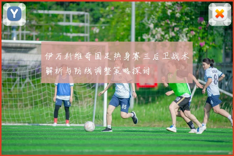 伊万科维奇国足热身赛三后卫战术解析与防线调整策略探讨