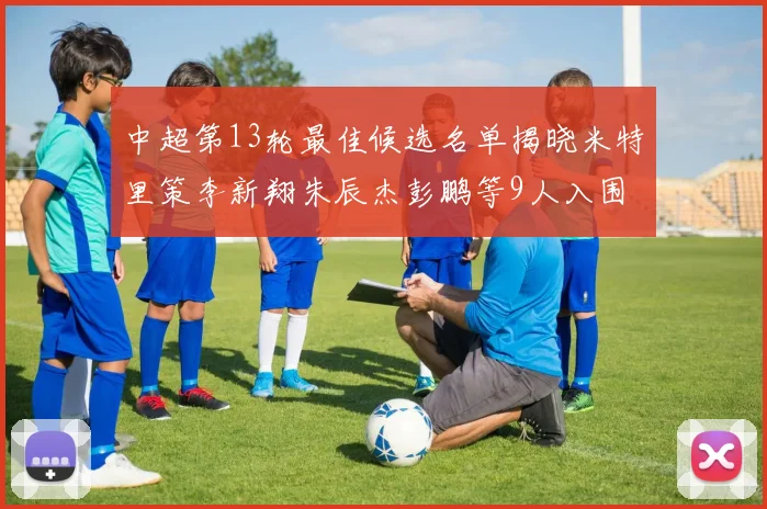中超第13轮最佳候选名单揭晓米特里策李新翔朱辰杰彭鹏等9人入围
