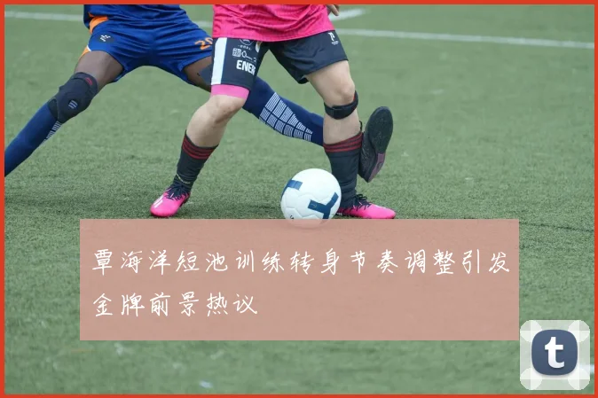 覃海洋短池训练转身节奏调整引发金牌前景热议
