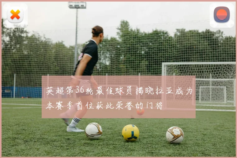 英超第36轮最佳球员揭晓拉亚成为本赛季首位获此荣誉的门将