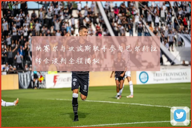 纳赛尔与坎波斯联手参与巴尔科拉转会谈判全程揭秘