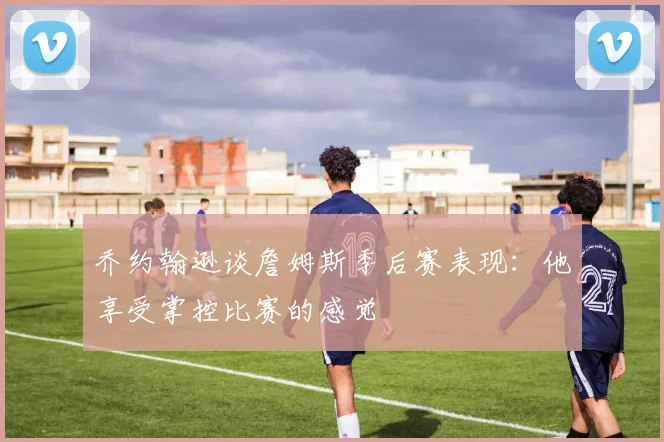 乔约翰逊谈詹姆斯季后赛表现：他享受掌控比赛的感觉