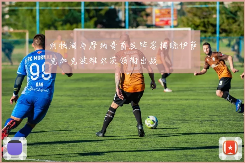 利物浦与摩纳哥首发阵容揭晓伊萨克加克波维尔茨领衔出战