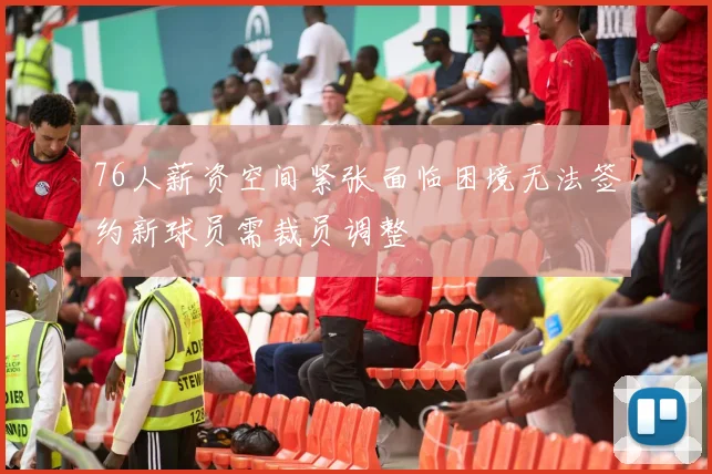 76人薪资空间紧张面临困境无法签约新球员需裁员调整