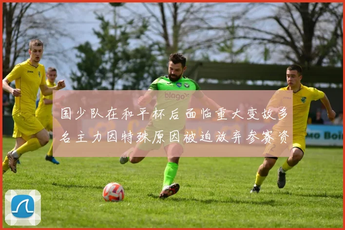 国少队在和平杯后面临重大变故多名主力因特殊原因被迫放弃参赛资格