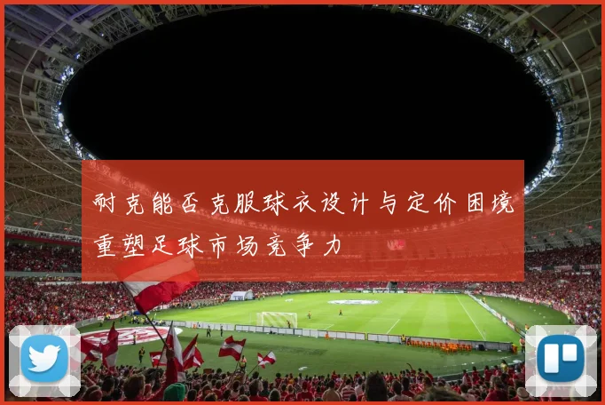 耐克能否克服球衣设计与定价困境重塑足球市场竞争力
