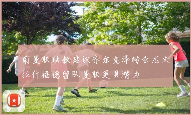 前曼联助教建议齐尔克泽转会尤文拉什福德留队曼联更具潜力